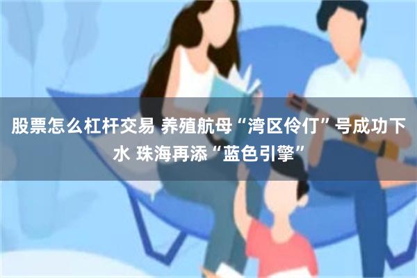 股票怎么杠杆交易 养殖航母“湾区伶仃”号成功下水 珠海再添“蓝色引擎”