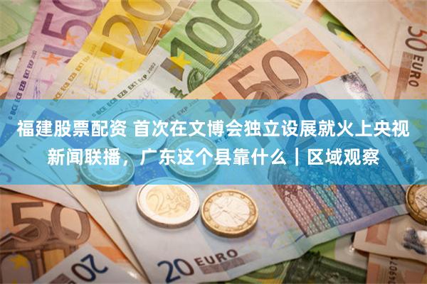 福建股票配资 首次在文博会独立设展就火上央视新闻联播，广东这个县靠什么｜区域观察