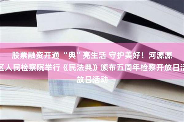 股票融资开通 “典”亮生活 守护美好！河源源城区人民检察院举行《民法典》颁布五周年检察开放日活动