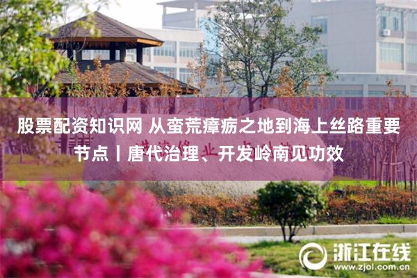 股票配资知识网 从蛮荒瘴疬之地到海上丝路重要节点丨唐代治理、开发岭南见功效