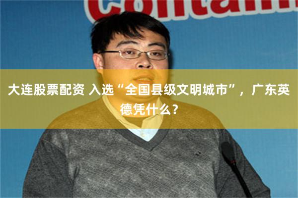 大连股票配资 入选“全国县级文明城市”，广东英德凭什么？