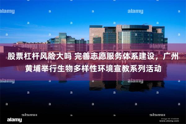 股票杠杆风险大吗 完善志愿服务体系建设，广州黄埔举行生物多样性环境宣教系列活动