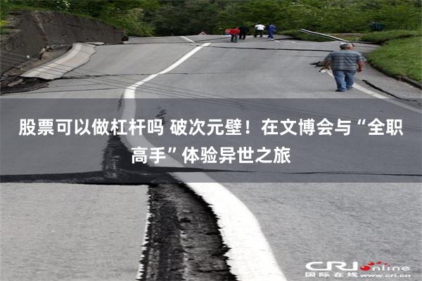股票可以做杠杆吗 破次元壁！在文博会与“全职高手”体验异世之旅