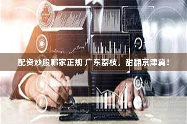 配资炒股哪家正规 广东荔枝，甜翻京津冀！