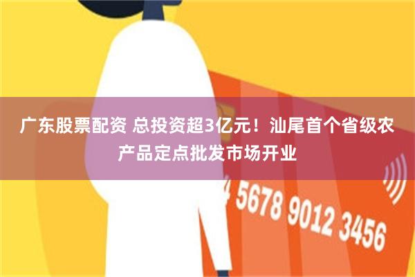 广东股票配资 总投资超3亿元！汕尾首个省级农产品定点批发市场开业