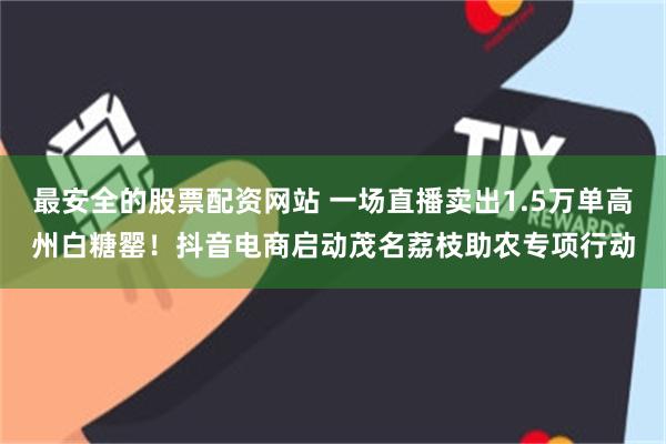 最安全的股票配资网站 一场直播卖出1.5万单高州白糖罂！抖音电商启动茂名荔枝助农专项行动