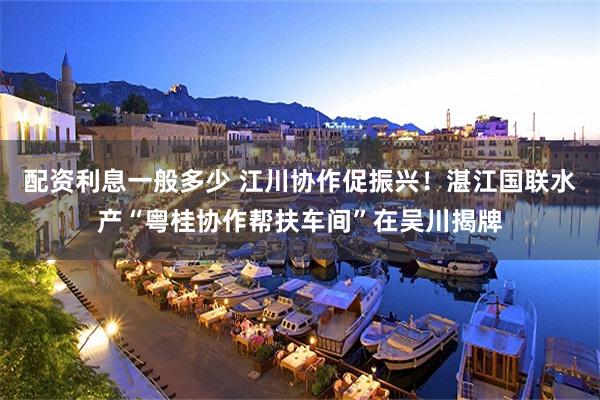 配资利息一般多少 江川协作促振兴！湛江国联水产“粤桂协作帮扶车间”在吴川揭牌