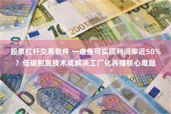 股票杠杆交易软件 一造鱼可实现利润率近50%？低碳脱氮技术或解决工厂化养殖核心难题
