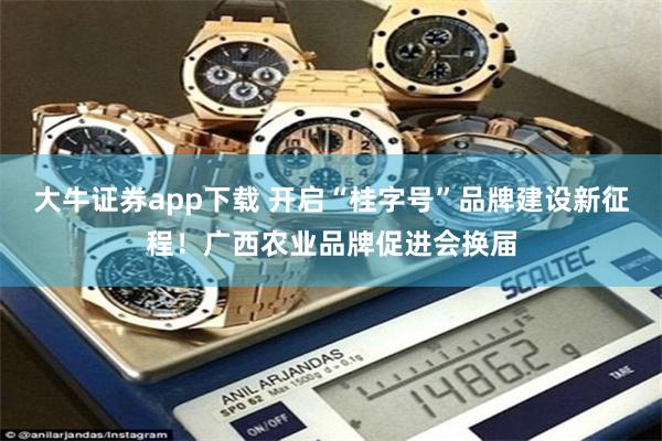 大牛证券app下载 开启“桂字号”品牌建设新征程！广西农业品牌促进会换届