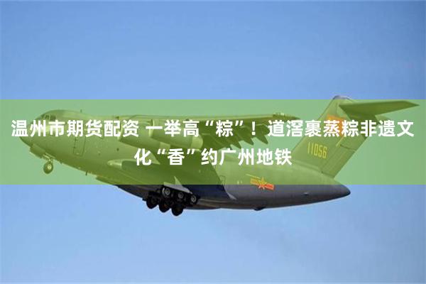 温州市期货配资 一举高“粽”！道滘裹蒸粽非遗文化“香”约广州地铁