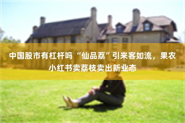 中国股市有杠杆吗 “仙品荔”引来客如流，果农小红书卖荔枝卖出新业态