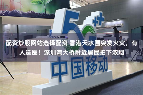 配资炒股网站选择配资 香港天水围突发火灾，有人送医！深圳湾大桥附近居民拍下浓烟