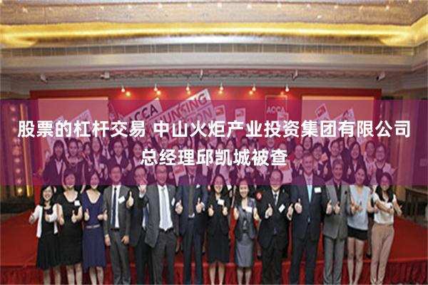 股票的杠杆交易 中山火炬产业投资集团有限公司总经理邱凯城被查