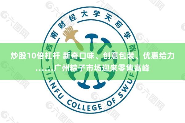 炒股10倍杠杆 新奇口味、创意包装、优惠给力……广州粽子市场迎来零售高峰