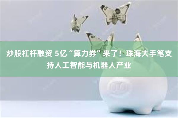 炒股杠杆融资 5亿“算力券”来了！珠海大手笔支持人工智能与机器人产业