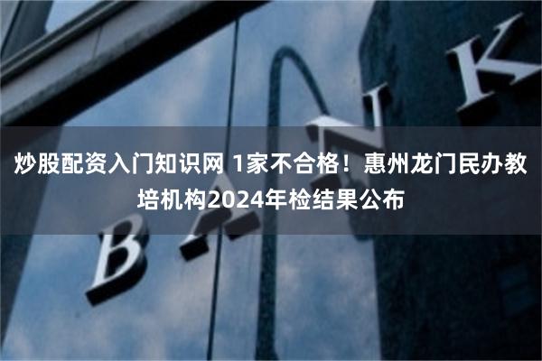 炒股配资入门知识网 1家不合格！惠州龙门民办教培机构2024年检结果公布
