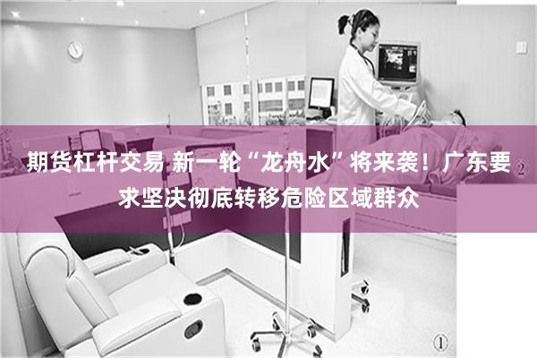 期货杠杆交易 新一轮“龙舟水”将来袭！广东要求坚决彻底转移危险区域群众