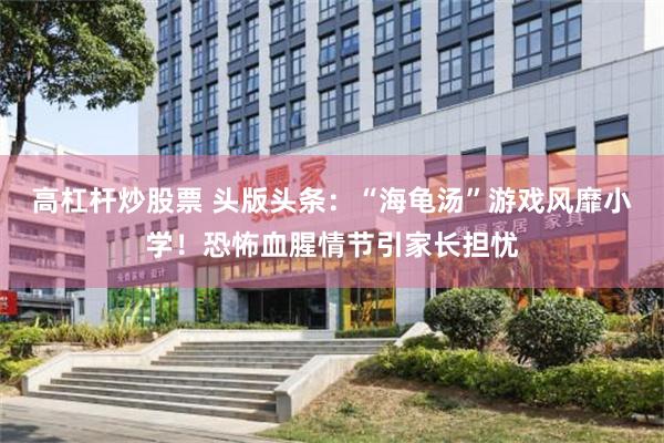 高杠杆炒股票 头版头条：“海龟汤”游戏风靡小学！恐怖血腥情节引家长担忧