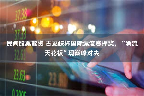 民间股票配资 古龙峡杯国际漂流赛挥桨，“漂流天花板”现巅峰对决