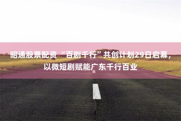 昭通股票配资 “百剧千行”共创计划29日启幕，以微短剧赋能广东千行百业
