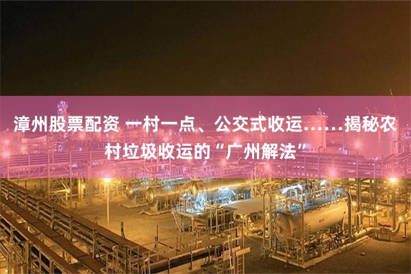 漳州股票配资 一村一点、公交式收运……揭秘农村垃圾收运的“广州解法”