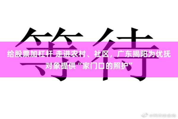 给股票加杠杆 走进农村、社区，广东揭阳为优抚对象提供“家门口的照护”