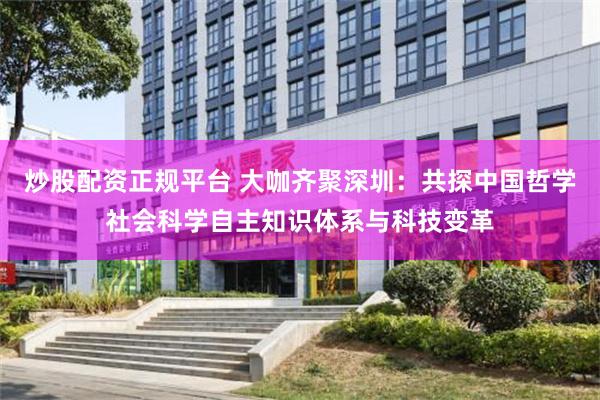 炒股配资正规平台 大咖齐聚深圳：共探中国哲学社会科学自主知识体系与科技变革