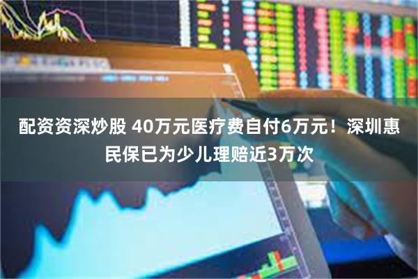 配资资深炒股 40万元医疗费自付6万元！深圳惠民保已为少儿理赔近3万次