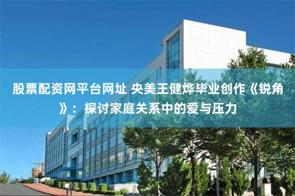 股票配资网平台网址 央美王健烨毕业创作《锐角》：探讨家庭关系中的爱与压力