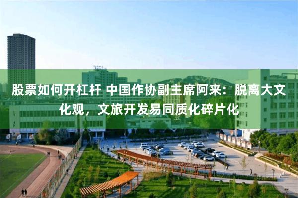 股票如何开杠杆 中国作协副主席阿来：脱离大文化观，文旅开发易同质化碎片化