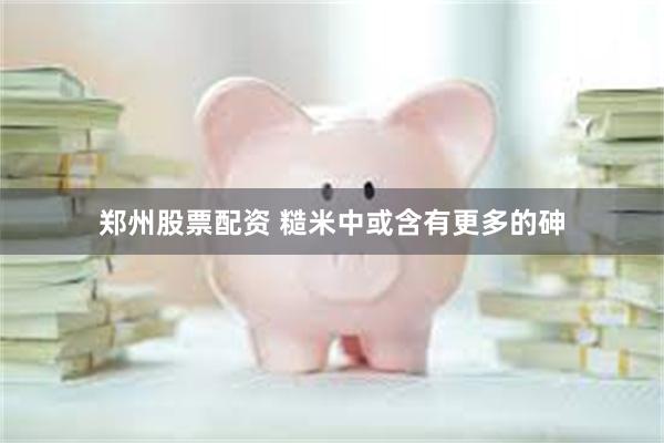 郑州股票配资 糙米中或含有更多的砷