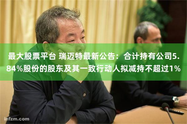 最大股票平台 瑞迈特最新公告：合计持有公司5.84%股份的股东及其一致行动人拟减持不超过1%