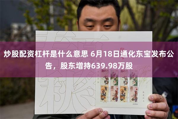 炒股配资杠杆是什么意思 6月18日通化东宝发布公告，股东增持639.98万股