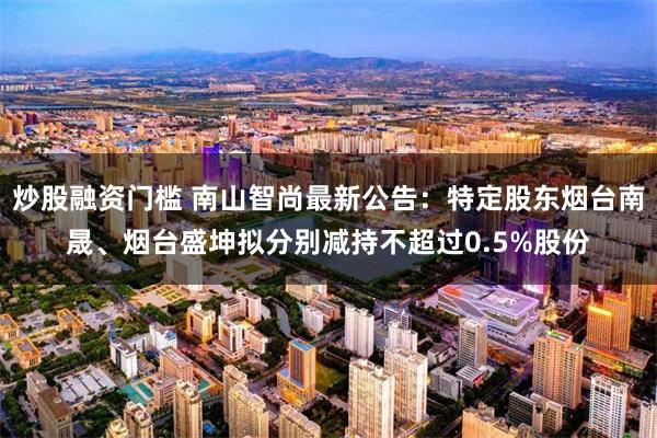 炒股融资门槛 南山智尚最新公告：特定股东烟台南晟、烟台盛坤拟分别减持不超过0.5%股份