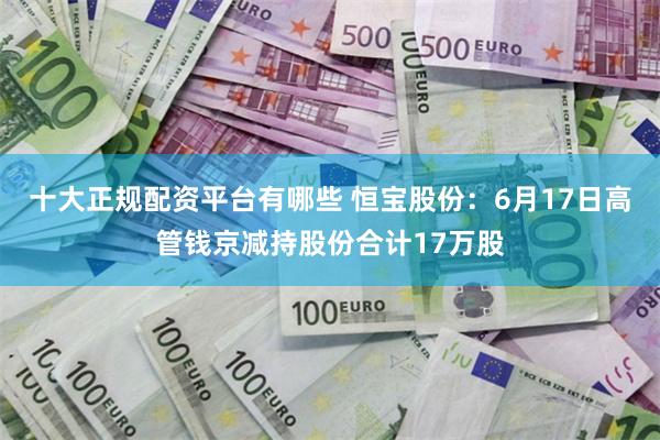 十大正规配资平台有哪些 恒宝股份：6月17日高管钱京减持股份合计17万股