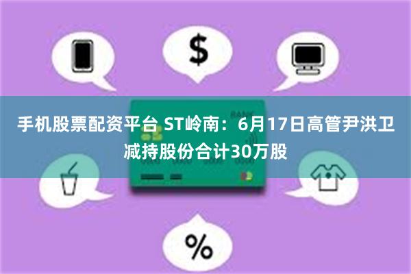 手机股票配资平台 ST岭南：6月17日高管尹洪卫减持股份合计30万股
