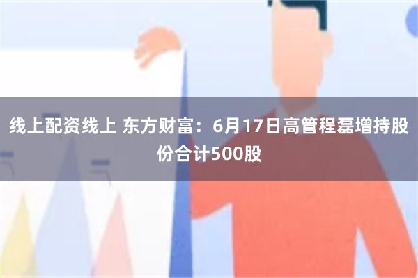 线上配资线上 东方财富：6月17日高管程磊增持股份合计500股