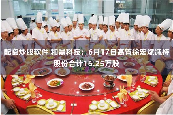 配资炒股软件 和晶科技：6月17日高管徐宏斌减持股份合计16.25万股