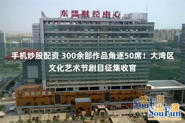 手机炒股配资 300余部作品角逐50席！大湾区文化艺术节剧目征集收官
