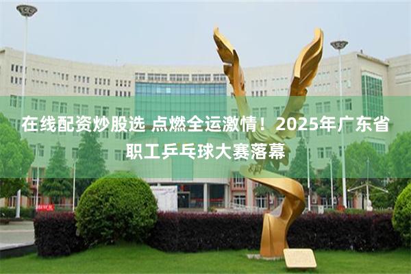 在线配资炒股选 点燃全运激情！2025年广东省职工乒乓球大赛落幕