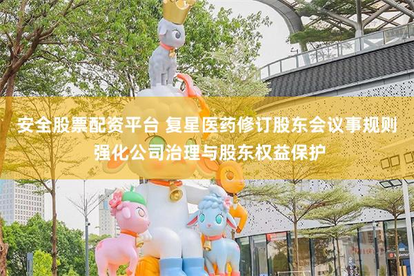 安全股票配资平台 复星医药修订股东会议事规则 强化公司治理与股东权益保护