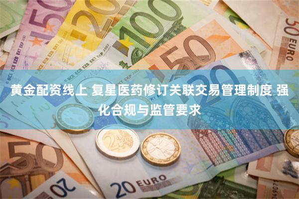 黄金配资线上 复星医药修订关联交易管理制度 强化合规与监管要求