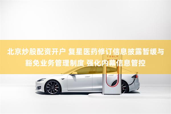 北京炒股配资开户 复星医药修订信息披露暂缓与豁免业务管理制度 强化内幕信息管控
