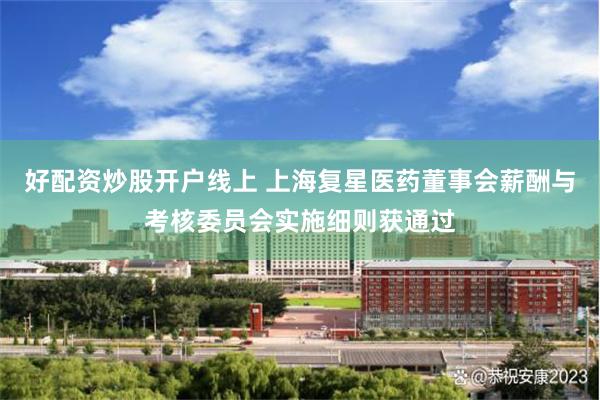好配资炒股开户线上 上海复星医药董事会薪酬与考核委员会实施细则获通过