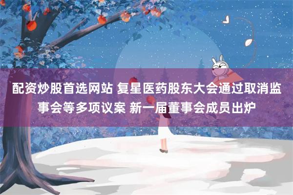 配资炒股首选网站 复星医药股东大会通过取消监事会等多项议案 新一届董事会成员出炉