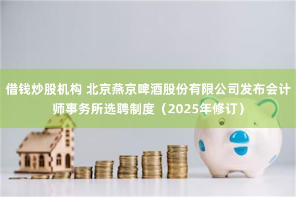 借钱炒股机构 北京燕京啤酒股份有限公司发布会计师事务所选聘制度（2025年修订）