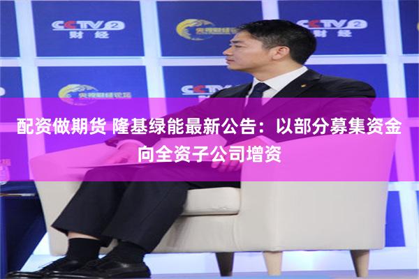 配资做期货 隆基绿能最新公告：以部分募集资金向全资子公司增资