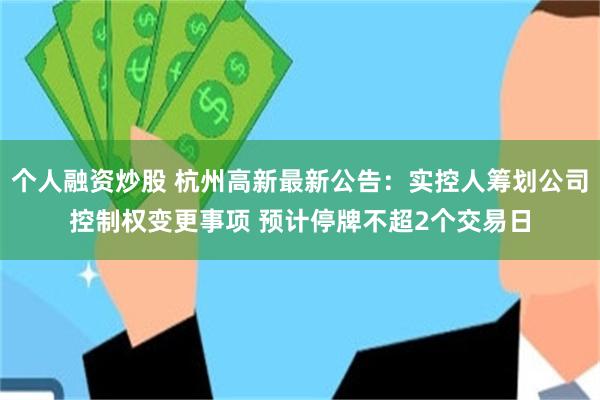 个人融资炒股 杭州高新最新公告:实控人筹划公司控制权变更事项 预计停牌不超2个交易日
