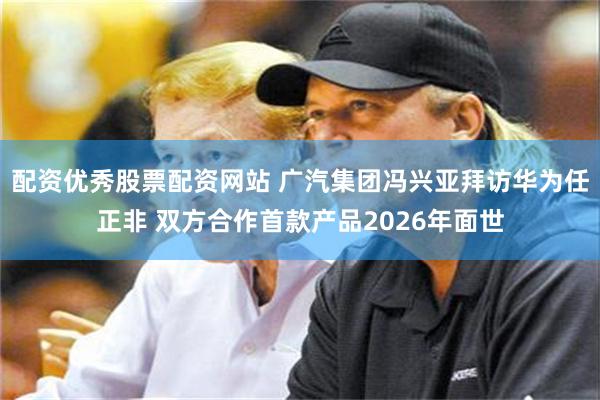 配资优秀股票配资网站 广汽集团冯兴亚拜访华为任正非 双方合作首款产品2026年面世