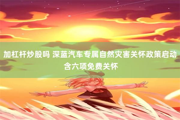 加杠杆炒股吗 深蓝汽车专属自然灾害关怀政策启动 含六项免费关怀